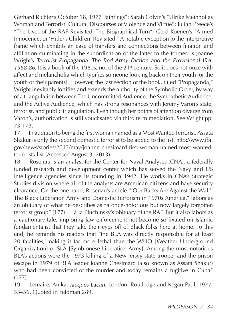 Gerhard Richter’s October 18, 1977 Paintings”; Sarah Colvin’s “Ulrike Meinhof as Woman and Terrorist: Cultural Discourses of Violence and Virtue”; Julian Preece’s “The Lives of the RAF Revisited: The Biographical Turn”; Gerd Koenen’’s “Armed Innocence, or ‘Hitler’s Children’ Revisited.” A notable exception to the interpretive frame which exhibits an ease of transfers and connections between filiation and affiliation culminating in the subordination of the latter to the former, is Joanne Wright’s Terrorist Propaganda: The Red Army Faction and the Provisional IRA, 1968-86. It is a book of the 1980s, not of the 21+ century. So it does not ooze with affect and melancholia which typifies someone looking back on their youth (or the youth of their parents). However, the last section of the book, titled “Propaganda,” Wright inevitably fortifies and extends the authority of the Symbolic Order, by way of a triangulation between The Uncommitted Audience, the Sympathetic Audience, and the Active Audience, which has strong resonances with Jeremy Varon’s state, terrorist, and public triangulation. Even though her points of attention diverge from Varon’s, authorization is still vouchsafed via third term mediation. See Wright pp. 73-173.  17 Inaddition to being the first woman named as a Most Wanted Terrorist, Assata Shakur is only the second domestic terrorist to be added to the list. http://www.fbi. gov/news/stories/2013/may/joanne-chesimard-first-woman-named-most-wanted- terrorists-list (Accessed August 3, 2013)  18  Rosenau is an analyst for the Center for Naval Analyses (CNA), a federally funded research and development center which has served the Navy and US intelligence agencies since its founding in 1942. He works in CNA’s Strategic Studies division where all of the analysts are American citizens and have security clearance. On the one hand, Rosenau’s article “’Our Backs Are Against the Wall’: The Black Liberation Army and Domestic Terrorism in 1970s America,” labors as an obituary of what he describes as “a once-notorious but now largely forgotten terrorist group” (177) — a la Pluchinsky’s obituary of the RAF. But it also labors as a cautionary tale, imploring law enforcement not become so fixated on Islamic fundamentalist that they take their eyes off of Black folks here at home. To this end, he reminds his readers that “the BLA was directly responsible for at least 20 fatalities, making it far more lethal than the WUO [Weather Underground Organization] or SLA [Symbionese Liberation Army]. Among the most notorious BLA’s actions were the 1973 killing of a New Jersey state trooper and the prison escape in 1979 of BLA leader Joanne Chesimard (also known as Assata Shakur) who had been convicted of the murder and today remains a fugitive in Cuba” 77).  19 Lemaire, Anika. Jacques Lacan. London: Routledge and Kegan Paul, 1977: 55-56. Quoted in Feldman 289.  WILDERSON /34 